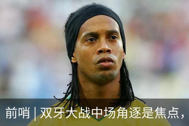 前哨 | 双牙大战中场角逐是焦点，C罗应如何延续自己的大力神杯梦