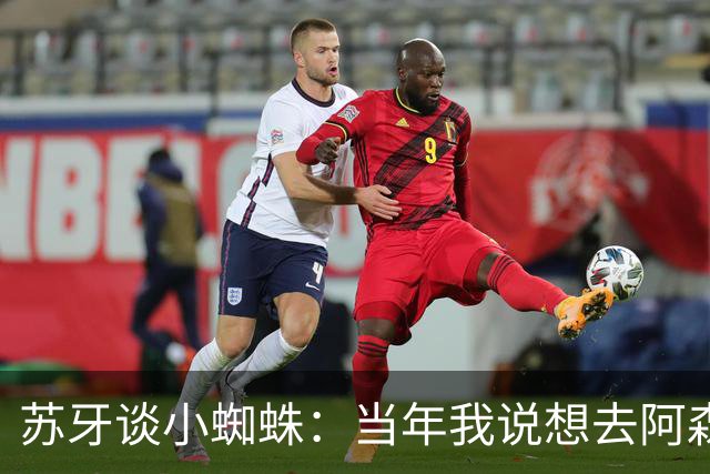 苏牙谈小蜘蛛：当年我说想去阿森纳 杰拉德说再留1年助我去皇萨仁
