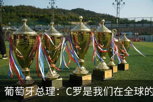 葡萄牙总理：C罗是我们在全球的文化代表 期待他能为国作出贡献